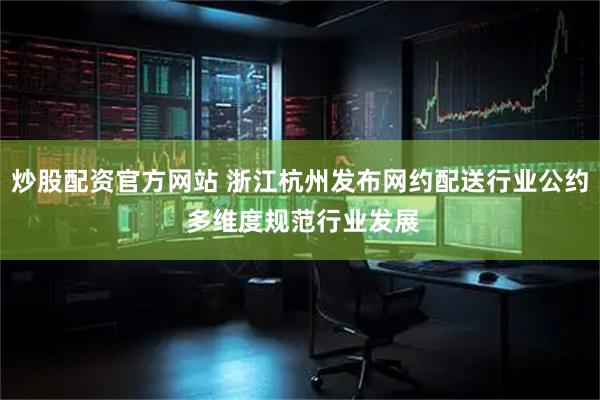 炒股配资官方网站 浙江杭州发布网约配送行业公约 多维度规范行业发展