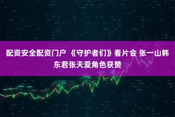 配资安全配资门户 《守护者们》看片会 张一山韩东君张天爱角色获赞