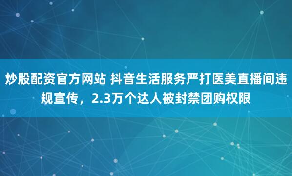 炒股配资官方网站 抖音生活服务严打医美直播间违规宣传，2.3万个达人被封禁团购权限