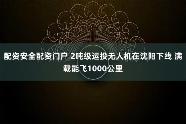 配资安全配资门户 2吨级运投无人机在沈阳下线 满载能飞1000公里
