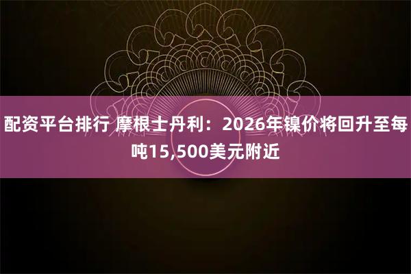 配资平台排行 摩根士丹利：2026年镍价将回升至每吨15,500美元附近