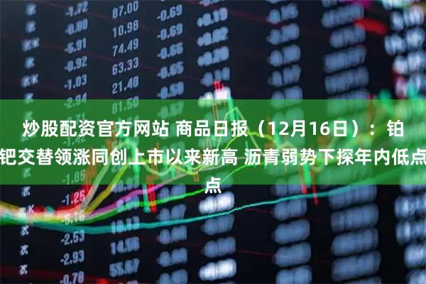 炒股配资官方网站 商品日报（12月16日）：铂钯交替领涨同创上市以来新高 沥青弱势下探年内低点